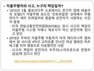  자율주행차의 사고, 누구의 책임일까?
 ’2016년 5월 플로리다주 도로에서도 전기차 업체 테슬라
의 모델S가 자율주행 모드인 ‘오토파일럿’ 상태에서 주행
하다가 세미 트레일러와 충돌해 운전자가 사망하는 사건
이 발생
 미국 연방교통안전위원회(NTSB)는 당시 사고의 책임이
자율주행 시스템 자체나 제조사가 아닌 운전자에 있다
고 판단
 2018년 우버의 자율주행 자동차가 미국 애리조나주 템피
에서 밤 10시경 4차선 교차로를 건너던 여성 엘레인 허츠
버그를 치어 병원으로 이송했지만 사망
 사고의 책임이 운전자의 부주의(스마트폰으로 콘텐츠
감상)에 있다고 판단
https://www.youtube.com/watch?v=1__G0cHx2C8
 