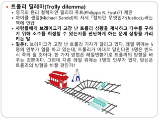  트롤리 딜레마(Trolly dilemma)
 영국의 윤리 철학자인 필리파 푸트(Philippa R. Foot)가 제안
 마이클 샌델(Michael Sandel)의 저서 『정의란 무엇인가(Justice)』라는
책에 언급
 사람들에게 브레이크가 고장 난 트롤리 상황을 제시하고 다수를 구하
기 위해 소수를 희생할 수 있는지를 판단하게 하는 문제 상황을 가리
키는 말
 질문1. 브레이크가 고장 난 트롤리 기차가 달리고 있다. 레일 위에는 5
명의 인부가 일을 하고 있는데, 트롤리가 이대로 달린다면 5명은 반드
시 죽게 될 것이다. 한 가지 방법은 레일변환기로 트롤리의 방향을 바
꾸는 것뿐이다. 그런데 다른 레일 위에는 1명의 인부가 있다. 당신은
트롤리의 방향을 바꿀 것인가?
 