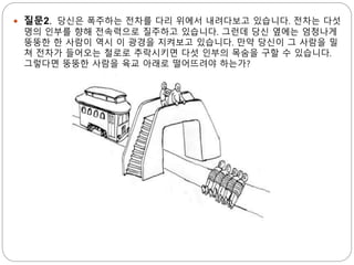  질문2. 당신은 폭주하는 전차를 다리 위에서 내려다보고 있습니다. 전차는 다섯
명의 인부를 향해 전속력으로 질주하고 있습니다. 그런데 당신 옆에는 엄청나게
뚱뚱한 한 사람이 역시 이 광경을 지켜보고 있습니다. 만약 당신이 그 사람을 밀
쳐 전차가 들어오는 철로로 추락시키면 다섯 인부의 목숨을 구할 수 있습니다.
그렇다면 뚱뚱한 사람을 육교 아래로 떨어뜨려야 하는가?
 