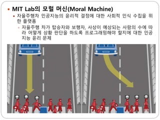  MIT Lab의 모럴 머신(Moral Machine)
 자율주행차 인공지능의 윤리적 결정에 대한 사회적 인식 수집을 위
한 플랫폼
 자율주행 차가 탑승자와 보행자, 사상이 예상되는 사람의 수에 따
라 어떻게 상황 판단을 하도록 프로그래밍해야 할지에 대한 인공
지능 윤리 문제
 