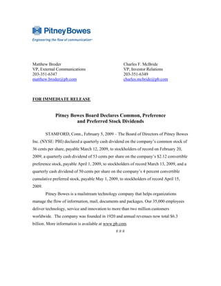 Matthew Broder                                      Charles F. McBride
VP, External Communications                         VP, Investor Relations
203-351-6347                                        203-351-6349
matthew.broder@pb.com                               charles.mcbride@pb.com



FOR IMMEDIATE RELEASE


             Pitney Bowes Board Declares Common, Preference
                      and Preferred Stock Dividends

        STAMFORD, Conn., February 5, 2009 – The Board of Directors of Pitney Bowes
Inc. (NYSE: PBI) declared a quarterly cash dividend on the company’s common stock of
36 cents per share, payable March 12, 2009, to stockholders of record on February 20,
2009; a quarterly cash dividend of 53 cents per share on the company’s $2.12 convertible
preference stock, payable April 1, 2009, to stockholders of record March 13, 2009, and a
quarterly cash dividend of 50 cents per share on the company’s 4 percent convertible
cumulative preferred stock, payable May 1, 2009, to stockholders of record April 15,
2009.
        Pitney Bowes is a mailstream technology company that helps organizations
manage the flow of information, mail, documents and packages. Our 35,000 employees
deliver technology, service and innovation to more than two million customers
worldwide. The company was founded in 1920 and annual revenues now total $6.3
billion. More information is available at www.pb.com.
                                               ###
 