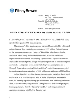 Editorial – Sheryl Y. Battles
                                                    VP, Corp. Communications
                                                    203/351-6808
                                        Financial – Charles F. McBride
                                                    VP, Investor Relations
                                                    203/351-6349

                                        Website – www.pitneybowes.com

    PITNEY BOWES ANNOUNCES THIRD QUARTER RESULTS FOR 2008



STAMFORD, Conn., November 3, 2008 – Pitney Bowes Inc. (NYSE:PBI) today
reported third quarter 2008 financial results.
       The company’s third quarter revenue increased 3 percent to $1.5 billion and
adjusted income from continuing operations was $139 million. Adjusted income
for the quarter excludes pre-tax charges of $40 million related to previously
announced restructuring initiatives to reduce costs, accelerate operational
improvements and transition the company’s product lines. Adjusted income also
excludes $9 million of pre-tax charges related to impairments of certain intangible
assets in the Management Services and Marketing Services segments. On a
Generally Accepted Accounting Principles (GAAP) basis, the company reported
income from continuing operations of $100 million and net income of $98 million.
       Adjusted earnings per diluted share from continuing operations for the third
quarter was $0.67, which compares with $0.63 for the prior year. On a GAAP
basis, the company reported earnings per diluted share from continuing operations
of $0.48 for the quarter, compared with $0.58 per diluted share for the prior year.
Earnings per diluted share for the quarter was $0.47 including discontinued
operations, compared with $0.58 in the prior year.



1
 