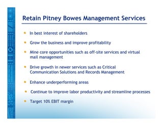 Retain Pitney Bowes Management Services

•   In best interest of shareholders

•   Grow the business and improve profitability

•   Mine core opportunities such as off-site services and virtual
    mail management

•   Drive growth in newer services such as Critical
    Communication Solutions and Records Management

•   Enhance underperforming areas

•   Continue to improve labor productivity and streamline processes

•   Target 10% EBIT margin
 
