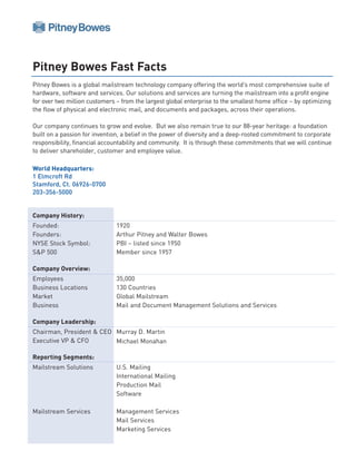 Pitney Bowes Fast Facts
Pitney Bowes is a global mailstream technology company offering the world’s most comprehensive suite of
hardware, software and services. Our solutions and services are turning the mailstream into a profit engine
for over two million customers – from the largest global enterprise to the smallest home office – by optimizing
the flow of physical and electronic mail, and documents and packages, across their operations.

Our company continues to grow and evolve. But we also remain true to our 88-year heritage: a foundation
built on a passion for invention, a belief in the power of diversity and a deep-rooted commitment to corporate
responsibility, financial accountability and community. It is through these commitments that we will continue
to deliver shareholder, customer and employee value.

World Headquarters:
1 Elmcroft Rd
Stamford, Ct. 06926-0700
203-356-5000


Company History:
Founded:                       1920
Founders:                      Arthur Pitney and Walter Bowes
NYSE Stock Symbol:             PBI – listed since 1950
S&P 500                        Member since 1957

Company Overview:
Employees                      35,000
Business Locations             130 Countries
Market                         Global Mailstream
Business                       Mail and Document Management Solutions and Services

Company Leadership:
Chairman, President & CEO Murray D. Martin
Executive VP & CFO        Michael Monahan

Reporting Segments:
Mailstream Solutions           U.S. Mailing
                               International Mailing
                               Production Mail
                               Software

Mailstream Services            Management Services
                               Mail Services
                               Marketing Services
 