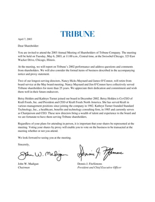 April 7, 2003

Dear Shareholder:

You are invited to attend the 2003 Annual Meeting of Shareholders of Tribune Company. The meeting
will be held on Tuesday, May 6, 2003, at 11:00 a.m., Central time, at the Swissôtel Chicago, 323 East
Wacker Drive, Chicago, Illinois.

At the meeting, we will report on Tribune’s 2002 performance and address questions and comments
from shareholders. We will also consider the formal items of business described in the accompanying
notice and proxy statement.

Two of our longest-serving directors, Nancy Hicks Maynard and James O’Connor, will retire from
board service at the May board meeting. Nancy Maynard and Jim O’Connor have collectively served
Tribune shareholders for more than 25 years. We appreciate their dedication and commitment and wish
them well in their future endeavors.

Betsy Holden and Kathryn Turner joined our board in December 2002. Betsy Holden is Co-CEO of
Kraft Foods, Inc. and President and CEO of Kraft Foods North America. She has served Kraft in
various management positions since joining the company in 1982. Kathryn Turner founded Standard
Technology, Inc., a healthcare, benefits and technology consulting firm, in 1985 and currently serves
as Chairperson and CEO. These new directors bring a wealth of talent and experience to the board and
we are fortunate to have them serving Tribune shareholders.

Regardless of your plans for attending in person, it is important that your shares be represented at the
meeting. Voting your shares by proxy will enable you to vote on the business to be transacted at the
meeting whether or not you attend.

We look forward to seeing you at the meeting.

Sincerely,




John W. Madigan                                      Dennis J. FitzSimons
Chairman                                             President and Chief Executive Officer
 