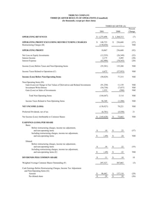 TRIBUNE COMPANY
                                  THIRD QUARTER RESULTS OF OPERATIONS (Unaudited)
                                           (In thousands, except per share data)

                                                                                             THIRD QUARTER (A)
                                                                                                                   Percent
                                                                                     2001             2000         Change

OPERATING REVENUES                                                               $ 1,275,498      $ 1,368,313          (7)

OPERATING PROFIT EXCLUDING RESTRUCTURING CHARGES                                 $    148,723     $   236,668         (37)
Restructuring Charges (B)                                                            (130,656)            -           NM

OPERATING PROFIT                                                                      18,067          236,668         (92)

Net Loss on Equity Investments                                                        (12,555)        (26,349)        (52)
Interest Income                                                                         2,175           3,492         (38)
Interest Expense                                                                      (62,988)        (78,543)        (20)

Income (Loss) Before Taxes and Non-Operating Items                                    (55,301)        135,268         NM

Income Taxes Related to Operations (C)                                                  4,472         (57,953)        NM

Income (Loss) Before Non-Operating Items                                              (50,829)         77,315         NM

Non-Operating Items (D):
   Gain (Loss) on Change in Fair Values of Derivatives and Related Investments        (91,250)         11,139         NM
   Investment Write-Downs                                                             (54,730)         (7,437)        NM
   Gain (Loss) on Sales of Investments                                                  1,533            (588)        NM

       Total Non-Operating Items                                                     (144,447)          3,114         NM

   Income Taxes Related to Non-Operating Items                                        56,349           (1,208)        NM

NET INCOME (LOSS)                                                                    (138,927)         79,221         NM

Preferred Dividends, net of tax                                                        (6,701)         (5,558)         21

Net Income (Loss) Attributable to Common Shares                                  $ (145,628)      $    73,663         NM

EARNINGS (LOSS) PER SHARE
  Basic:
         Before restructuring charges, income tax adjustment,
           and non-operating items                                               $          .10   $          .23      (57)
         Including restructuring charges, income tax adjustment,
           and non-operating items                                               $       (.49)    $          .24      NM

   Diluted:
          Before restructuring charges, income tax adjustment,
            and non-operating items                                              $          .10   $          .22      (55)
          Including restructuring charges, income tax adjustment,
            and non-operating items (E)                                          $       (.49)    $          .22      NM

DIVIDENDS PER COMMON SHARE                                                       $          .11   $          .10       10

Weighted Average Common Shares Outstanding (F)                                       297,527          307,883          (3)

Cash Earnings Before Restructuring Charges, Income Tax Adjustment
  and Non-Operating Items (G)
       Amount                                                                    $    98,482      $   137,118         (28)
       Per diluted share                                                         $        .29     $        .39        (26)
 