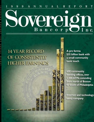 1    9   9   9   A   N   N   U   A   L   R     E   P    O     R      T
SOVEREIGN
BANCORP




                14 YEAR RECORD
                OF CONSISTENTLY
1999




                HIGHER EARNINGS
ANNUAL




                                                         A pro forma
                                                         $35 billion bank with
REPORT




                                                         a small community
                                                         bank touch


                                                         600 community
                                                         banking offices, over
                                                         1,000 ATMs extending
                                                         from north of Boston
                                                         to south of Philadelphia


                                                         Internet and technology
                                                         savvy company
 