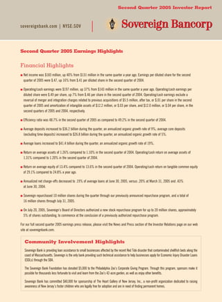 Second Quarter 2005 Investor Report



sovereignbank.com | NYSE:SOV




Second Quarter 2005 Earnings Highlights


Financial Highlights
■   et
  N  income was $183 million, up 40% from $131 million in the same quarter a year ago. Earnings per diluted share for the second
  quarter of 2005 were $.47, up 16% from $.41 per diluted share in the second quarter of 2004.

■   perating/cash
  O               earnings were $197 million, up 37% from $143 million in the same quarter a year ago. Operating/cash earnings per
  diluted share were $.49 per share, up 7% from $.46 per share in the second quarter of 2004. Operating/cash earnings exclude a
  reversal of merger and integration charges related to previous acquisitions of $5.5 million, after tax, or $.01 per share in the second
  quarter of 2005 and amortization of intangible assets of $12.2 million, or $.03 per share, and $12.0 million, or $.04 per share, in the
  second quarters of 2005 and 2004, respectively.

               ratio was 48.7% in the second quarter of 2005 as compared to 49.2% in the second quarter of 2004.
■ Efficiency


■   verage
  A        deposits increased to $36.2 billion during the quarter, an annualized organic growth rate of 9%; average core deposits
  (excluding time deposits) increased to $26.8 billion during the quarter, an annualized organic growth rate of 5%.

             loans increased to $41.4 billion during the quarter, an annualized organic growth rate of 19%.
■ Average


■   eturn
  R     on average assets of 1.26% compared to 1.10% in the second quarter of 2004. Operating/cash return on average assets of
  1.31% compared to 1.20% in the second quarter of 2004.

■   eturn
  R      on average equity of 13.4% compared to 13.6% in the second quarter of 2004. Operating/cash return on tangible common equity
  of 29.1% compared to 24.8% a year ago.

■   nnualized
  A           net charge-offs decreased to .19% of average loans at June 30, 2005, versus .20% at March 31, 2005 and .43%
  at June 30, 2004.

■   overeign
  S          repurchased 10 million shares during the quarter through our previously announced repurchase program, and a total of
  16 million shares through July 31, 2005.

■   n
  O July 20, 2005, Sovereign’s Board of Directors authorized a new stock repurchase program for up to 20 million shares, approximately
  5% of shares outstanding, to commence at the conclusion of a previously authorized repurchase program.

For our full second quarter 2005 earnings press release, please visit the News and Press section of the Investor Relations page on our web
site at sovereignbank.com.


   Community Involvement Highlights
   Sovereign Bank is providing loan assistance to small businesses affected by the recent Red Tide disaster that contaminated shellfish beds along the
   coast of Massachusetts. Sovereign is the only bank providing such technical assistance to help businesses apply for Economic Injury Disaster Loans
   (EIDLs) through the SBA.

   The Sovereign Bank Foundation has donated $5,000 to the Philadelphia Zoo’s Corporate Giving Program. Through this program, sponsors make it
   possible for thousands less fortunate to visit and learn from the Zoo’s 42-acre garden, as well as enjoy other benefits.

   Sovereign Bank has committed $40,000 for sponsorship of The Heart Gallery of New Jersey, Inc., a non-profit organization dedicated to raising
   awareness of New Jersey’s foster children who are legally free for adoption and are in need of finding permanent homes.
 