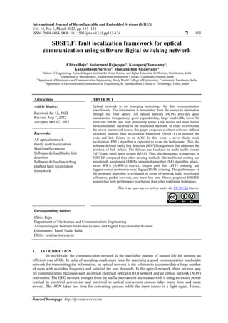 International Journal of Reconfigurable and Embedded Systems (IJRES)
Vol. 12, No. 1, March 2023, pp. 113~124
ISSN: 2089-4864, DOI: 10.11591/ijres.v12.i1.pp113-124  113
Journal homepage: http://ijres.iaescore.com
SDSFLF: fault localization framework for optical
communication using software digital switching network
Chitra Raju1
, Sudarmani Rajagopal1
, Kanagaraj Venusamy2
,
Kannadhasan Suriyan3
, Manjunathan Alagarsamy4
1
School of Engineering, Avinashilingam Institute for Home Science and higher Education for Women, Coimbatore, India
2
Department of Mechatronics, Rajalakshmi Engineering College, Thandalam, Chennai, India
3
Department of Electronics and Communication Engineering, Study World College of Engineering, Coimbatore, Tamilnadu, India
4
Department of Electronics and Communication Engineering, K. Ramakrishnan College of Technology, Trichy, India,
Article Info ABSTRACT
Article history:
Received Jul 12, 2022
Revised Aug 7, 2022
Accepted Oct 17, 2022
Optical network is an emerging technology for data communication
inworldwide. The information is transmitted from the source to destination
through the fiber optics. All optical network (AON) provides good
transmission transparency, good expandability, large bandwidth, lower bit
error rate (BER), and high processing speed. Link failure and node failure
haveconsistently occurred in the traditional methods. In order to overcome
the above mentioned issues, this paper proposes a robust software defined
switching enabled fault localization framework (SDSFLF) to monitor the
node and link failure in an AON. In this work, a novel faulty node
localization (FNL) algorithm is exploited to locate the faulty node. Then, the
software defined faulty link detection (SDFLD) algorithm that addresses the
problem of link failure. The failures are localized in multi traffic stream
(MTS) and multi agent system (MAS). Thus, the throughput is improved in
SDSFLF compared than other existing methods like traditional routing and
wavelength assignment (RWA), simulated annealing (SA) algorithm, attack-
aware RWA (A-RWA) convex, longest path first (LPF) ordering, and
biggest source-destination node degree (BND) ordering. The performance of
the proposed algorithm is evaluated in terms of network load, wavelength
utilization, packet loss rate, and burst loss rate. Hence, proposed SDSFLF
assures that high performance is achieved than other traditional techniques.
Keywords:
All optical network
Faulty node localization
Multi-traffic-stream
Software defined faulty link
detection
Software defined switching
enabled fault localization
framework
This is an open access article under the CC BY-SA license.
Corresponding Author:
Chitra Raju
Department of Electronics and Communication Engineering
Avinashilingam Institute for Home Science and higher Education for Women
Coimbatore, Tamil Nadu, India
Chitra_ece@avinuty.ac.in
1. INTRODUCTION
In worldwide, the communication network is the inevitable portion of human life for running an
efficient way of life. In spite of spending much more time for searching a good communication bandwidth
network for transmitting the information, an optical network is the solution to accommodate a large number
of users with available frequency and satisfied the user demands. In the optical network, there are two way
for communicating processes such as optical electrical optical (OEO) network and all optical network (AON)
conversion. The OEO network prompts from the traffic increases in accordance with it using excessive power
(optical to electrical conversion and electrical to optical conversion process takes more time and more
power). The AON takes less time for converting process while the input source is a light signal. Hence,
 