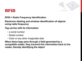 RFID
RFID = Radio Frequency Identification
Electronic labeling and wireless identification of objects
using radio frequency
Tag carries with its information
  • a serial number
  • Model number
  • Color or any other imaginable data
When these tags pass through a field generated by a
compatible reader, they transmit this information back to the
reader, thereby identifying the object
 