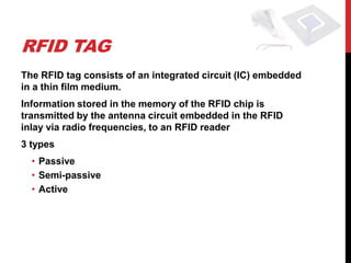RFID TAG
The RFID tag consists of an integrated circuit (IC) embedded
in a thin film medium.
Information stored in the memory of the RFID chip is
transmitted by the antenna circuit embedded in the RFID
inlay via radio frequencies, to an RFID reader
3 types
  • Passive
  • Semi-passive
  • Active
 