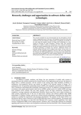 International Journal of Reconfigurable and Embedded Systems (IJRES)
Vol. 12, No. 2, July 2023, pp. 260~268
ISSN: 2089-4864, DOI: 10.11591/ijres.v12.i2.pp260-268  260
Journal homepage: http://ijres.iaescore.com
Research, challenges and opportunities in software define radio
technologies
Jacob Abraham1
, Kanagaraj Venusamy2
, Antony Judice3
, Joel Livin A. Obtained3
, Hameed Shaik3
,
Kannadhasan Suriyan4
1
Department of Electronics, Baselios Poulose II Catholicos College, Piravom, India
2
Department of Mechatronics, Rajalakshmi Engineering College, Thandalam, India
3
Department of Engineering, University of Technology and Applied Sciences, Ibri, Oman
4
Department of Electronics and Communication Engineering, Study World College of Engineering, Coimbatore, India
Article Info ABSTRACT
Article history:
Received Aug 18, 2022
Revised Oct 15, 2022
Accepted Dec18, 2022
The network extended not just internationally but also throughout a broad
variety of application areas in this age, with healthcare being one of the most
well-known and vital industries. Improvements in healthcare are possible if
we start using the popular internet of things (IoT) technology as a key
instead of focusing on other disciplines. Wireless body area network
(WBAN) is a field in which we communicate with a network of human
people and medical equipment that may be used in conjunction with internet
of things technology to perform any function. Additional features for
software defined networks will be added in the future. In the event of a
critical crisis, the suggested suggestions will be to take care of the patient's
life. Because the fitted equipment keeps a lot better eye on the patient than
previously advised methods. This study combines WBAN, IoT, and software
defined network (SDN) to make sense in the healthcare field.
Keywords:
Internet of things
Radar
Software defined network
Sonar
Wireless body area network
This is an open access article under the CC BY-SA license.
Corresponding Author:
Jacob Abraham
Department of Electronics, Baselios Poulose II Catholicos College
Piravom, Eranakulam, Kerala, India
Email: tjacobabra@gmail.com
1. INTRODUCTION
In addition to people, machines, and things, the next generation of mobile radio systems is
anticipated to provide wireless connection for a broad variety of new applications and services. the internet of
things (IoT), a unified ecosystem, will be created in the coming years when hundreds of billions of
inexpensive, low-complexity devices and sensors are linked to the network internet of things. As a
consequence, the 3rd generation partnership project (3GPP) will standardise narrowband-IoT (NB-IoT) in
2016, a brand-new narrowband radio technology created just for the IoT. In addition to assuring harmonious
coexistence with current general packet radio service (GPRS), global system for mobile (GSM) and long-
term evolution (LTE) systems, this new radio interface strives for huge connectivity, decreased UE
complexity, coverage expansion, and deployment flexibility. Recent years have seen a major revolution in
radio systems engineering due to the use of open-source software and software defined radio (SDR)
technologies. To analyse, evaluate, and test new wireless network technologies, researchers may utilise these
systems as a testbed for experiments and prototype development. The purpose of this thesis (OAI) is to
develop the NB-IoT stack of protocols on the EURECOM open-source software platform. The primary goal
of the mission's first phase is to link OAI with NB-radio IoT's resources control capabilities. New radio
resource configuration (RRC) levels coding structure, interfaces, and a cutting-edge technique for managing
signaling radio bearers are shown once the platform architecture has been described. After a detailed analysis
 