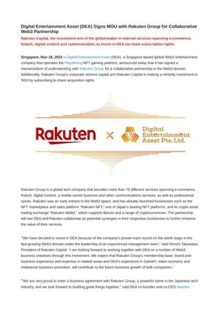 Digital Entertainment Asset (DEA) Signs MOU with Rakuten Group for Collaborative
Web3 Partnership
Rakuten Capital, the investment arm of the global leader in internet services spanning e-commerce,
fintech, digital content and communication, to invest in DEA via share subscription rights.
Singapore, Nov 18, 2022 -- Digital Entertainment Asset (DEA), a Singapore-based global Web3 entertainment
company that operates the PlayMining NFT gaming platform, announced today that it has signed a
memorandum of understanding with Rakuten Group for a collaborative partnership in the Web3 domain.
Additionally, Rakuten Group’s corporate venture capital arm Rakuten Capital is making a minority investment in
DEA by subscribing to share acquisition rights.
Rakuten Group is a global tech company that provides more than 70 different services spanning e-commerce,
fintech, digital content, a mobile carrier business and other communications services, as well as professional
sports. Rakuten was an early entrant to the Web3 space, and has already launched businesses such as the
NFT marketplace and sales platform “Rakuten NFT,” one of Japan’s leading NFT platforms, and its crypto asset
trading exchange “Rakuten Wallet,” which supports Bitcoin and a range of cryptocurrencies. The partnership
will see DEA and Rakuten collaborate on potential synergies in their respective businesses to further enhance
the value of their services.
“We have decided to invest in DEA because of the company's proven track record on the world stage in the
fast-growing Web3 domain under the leadership of an experienced management team,” said Hiroshi Takasawa,
President of Rakuten Capital. “I am looking forward to working together with DEA on a number of Web3
business initiatives through this investment. We expect that Rakuten Group's membership base, brand and
business experience and expertise in related areas and DEA's experience in GameFi, token economy and
metaverse business promotion, will contribute to the future business growth of both companies.”
“We are very proud to enter a business agreement with Rakuten Group, a powerful name in the Japanese tech
industry, and we look forward to building great things together,” said DEA co-founder and co-CEO Naohito
 