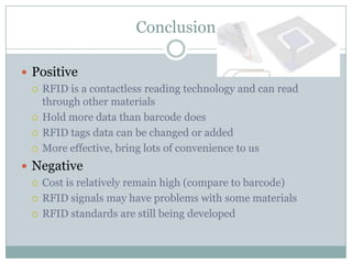 Conclusion

 Positive
   RFID is a contactless reading technology and can read
    through other materials
   Hold more data than barcode does

   RFID tags data can be changed or added

   More effective, bring lots of convenience to us

 Negative
   Cost is relatively remain high (compare to barcode)

   RFID signals may have problems with some materials

   RFID standards are still being developed
 