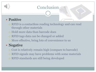 Conclusion

 Positive
   RFID is a contactless reading technology and can read
    through other materials
   Hold more data than barcode does

   RFID tags data can be changed or added

   More effective, bring lots of convenience to us

 Negative
   Cost is relatively remain high (compare to barcode)

   RFID signals may have problems with some materials

   RFID standards are still being developed
 