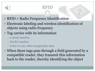 RFID

 RFID = Radio Frequency Identification
 Electronic labeling and wireless identification of
  objects using radio frequency
 Tag carries with its information
    a serial number
    Model number
    Color or any other imaginable data
 When these tags pass through a field generated by a
 compatible reader, they transmit this information
 back to the reader, thereby identifying the object
 