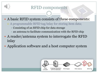 RFID components

 A basic RFID system consists of these components:
   A programmable RFID tag/inlay for storing item data;
     Consisting of an RFID chip for data storage
     an antenna to facilitate communication with the RFID chip

 A reader/antenna system to interrogate the RFID
  inlay
 Application software and a host computer system
 