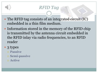 RFID Tag

 The RFID tag consists of an integrated circuit (IC)
  embedded in a thin film medium.
 Information stored in the memory of the RFID chip
  is transmitted by the antenna circuit embedded in
  the RFID inlay via radio frequencies, to an RFID
  reader
 3 types
    Passive
    Semi-passive
    Active
 