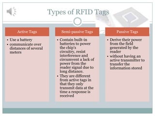 Types of RFID Tags

      Active Tags            Semi-passive Tags           Passive Tags

• Use a battery            • Contain built-in       • Derive their power
• communicate over           batteries to power       from the field
  distances of several       the chip’s               generated by the
  meters                     circuitry, resist        reader
                             interference and       • without having an
                             circumvent a lack of     active transmitter to
                             power from the           transfer the
                             reader signal due to     information stored
                             long distance.
                           • They are different
                             from active tags in
                             that they only
                             transmit data at the
                             time a response is
                             received
 
