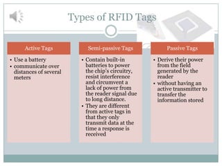 Types of RFID Tags

      Active Tags            Semi-passive Tags            Passive Tags

• Use a battery            • Contain built-in        • Derive their power
• communicate over           batteries to power        from the field
  distances of several       the chip’s circuitry,     generated by the
  meters                     resist interference       reader
                             and circumvent a        • without having an
                             lack of power from        active transmitter to
                             the reader signal due     transfer the
                             to long distance.         information stored
                           • They are different
                             from active tags in
                             that they only
                             transmit data at the
                             time a response is
                             received
 