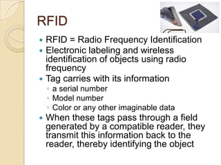 RFID
 RFID = Radio Frequency Identification
 Electronic labeling and wireless
  identification of objects using radio
  frequency
 Tag carries with its information
    ◦ a serial number
    ◦ Model number
    ◦ Color or any other imaginable data
   When these tags pass through a field
    generated by a compatible reader, they
    transmit this information back to the
    reader, thereby identifying the object
 