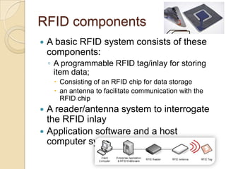 RFID components
   A basic RFID system consists of these
    components:
    ◦ A programmable RFID tag/inlay for storing
      item data;
      Consisting of an RFID chip for data storage
      an antenna to facilitate communication with the
       RFID chip
 A reader/antenna system to interrogate
  the RFID inlay
 Application software and a host
  computer system
 