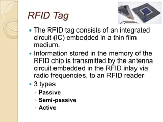 RFID Tag
 The RFID tag consists of an integrated
  circuit (IC) embedded in a thin film
  medium.
 Information stored in the memory of the
  RFID chip is transmitted by the antenna
  circuit embedded in the RFID inlay via
  radio frequencies, to an RFID reader
 3 types
    ◦ Passive
    ◦ Semi-passive
    ◦ Active
 