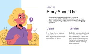 • Ahmedabad-based startup logistics company
• Specializes in B2B and B2C last-mile delivery services
• Focus on technology and sustainability for a cutting-edge
approach
Story About Us
Vision
To be the preferred logistics
partner for businesses and
make a positive impact on the
communities we serve.
Mission
Delbird is dedicated to offering
dependable logistics solutions
that conserve our clients' time
and resources while putting a
high priority on outstanding
customer service and long-
term profitability
ABOUT US
 