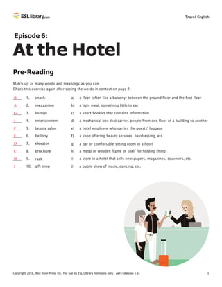 Copyright 2018, Red River Press Inc. For use by ESL Library members only. (INT / VER SION 1.0) 1
Travel English
Episode 6:
At the Hotel
Pre-Reading
Match up as many words and meanings as you can.
Check this exercise again after seeing the words in context on page 2.
B 1.
A 2.
G 3.
J 4.
F 5.
E 6.
D 7.
C 8.
H 9.
I 10.
snack
mezzanine
lounge
entertainment
beauty salon
bellboy
elevator
brochure
rack
gift shop
a) a floor (often like a balcony) between the ground floor and the first floor
b) a light meal, something little to eat
c) a short booklet that contains information
d) a mechanical box that carries people from one floor of a building to another
e) a hotel employee who carries the guests’ luggage
f) a shop offering beauty services, hairdressing, etc.
g) a bar or comfortable sitting room in a hotel
h) a metal or wooden frame or shelf for holding things
i) a store in a hotel that sells newspapers, magazines, souvenirs, etc.
j) a public show of music, dancing, etc.
 