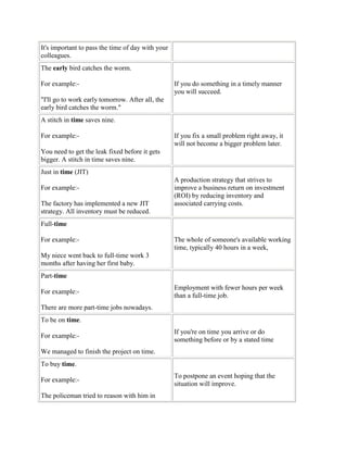 It's important to pass the time of day with your
colleagues.
The early bird catches the worm.
For example:-
"I'll go to work early tomorrow. After all, the
early bird catches the worm."
If you do something in a timely manner
you will succeed.
A stitch in time saves nine.
For example:-
You need to get the leak fixed before it gets
bigger. A stitch in time saves nine.
If you fix a small problem right away, it
will not become a bigger problem later.
Just in time (JIT)
For example:-
The factory has implemented a new JIT
strategy. All inventory must be reduced.
A production strategy that strives to
improve a business return on investment
(ROI) by reducing inventory and
associated carrying costs.
Full-time
For example:-
My niece went back to full-time work 3
months after having her first baby.
The whole of someone's available working
time, typically 40 hours in a week,
Part-time
For example:-
There are more part-time jobs nowadays.
Employment with fewer hours per week
than a full-time job.
To be on time.
For example:-
We managed to finish the project on time.
If you're on time you arrive or do
something before or by a stated time
To buy time.
For example:-
The policeman tried to reason with him in
To postpone an event hoping that the
situation will improve.
 