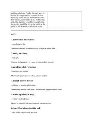 guiding principles. Firstly, that such a service
should be comprehensive, with all citizens
receiving all the advice, treatment and care
they needed, combined with the best medical
and other facilities available. Secondly, that
the service should be free to the public at the
point of use, from the cradle to the grave.
………………………………………………………………………………………………………………………..
BODY:
1.as broad as a barn door
- very broad or fat
The flight attendant at the airport was as broad as a barn door.
2.as dry as a bone
- very dry
The river bed was as dry as a bone at the end of the summer.
3.as soft as a baby's bottom
- very soft and smooth
My new silk pajamas are as soft as a baby's bottom.
4.at each other's throats
- fighting or arguing all the time
The two boys were at each other's throats when they entered the room.
5.at the top of one`s lungs
- with a very loud voice
I yelled at the top of my lungs to get the man's attention.
6.(one's) back is against the wall
- one is in a very difficult position
 