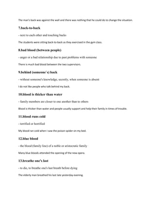 The man's back was against the wall and there was nothing that he could do to change the situation.
7.back-to-back
- next to each other and touching backs
The students were sitting back-to-back as they exercised in the gym class.
8.bad blood (between people)
- anger or a bad relationship due to past problems with someone
There is much bad blood between the two supervisors.
9.behind (someone`s) back
- without someone's knowledge, secretly, when someone is absent
I do not like people who talk behind my back.
10.blood is thicker than water
- family members are closer to one another than to others
Blood is thicker than water and people usually support and help their family in times of trouble.
11.blood runs cold
- terrified or horrified
My blood ran cold when I saw the poison spider on my bed.
12.blue blood
- the blood (family line) of a noble or aristocratic family
Many blue bloods attended the opening of the new opera.
13.breathe one's last
- to die, to breathe one's last breath before dying
The elderly man breathed his last late yesterday evening.
 