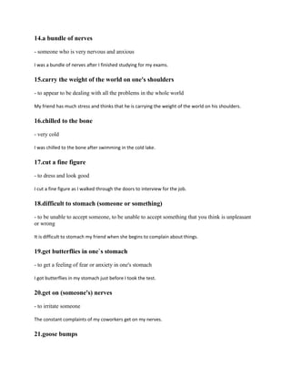 14.a bundle of nerves
- someone who is very nervous and anxious
I was a bundle of nerves after I finished studying for my exams.
15.carry the weight of the world on one's shoulders
- to appear to be dealing with all the problems in the whole world
My friend has much stress and thinks that he is carrying the weight of the world on his shoulders.
16.chilled to the bone
- very cold
I was chilled to the bone after swimming in the cold lake.
17.cut a fine figure
- to dress and look good
I cut a fine figure as I walked through the doors to interview for the job.
18.difficult to stomach (someone or something)
- to be unable to accept someone, to be unable to accept something that you think is unpleasant
or wrong
It is difficult to stomach my friend when she begins to complain about things.
19.get butterflies in one`s stomach
- to get a feeling of fear or anxiety in one's stomach
I got butterflies in my stomach just before I took the test.
20.get on (someone's) nerves
- to irritate someone
The constant complaints of my coworkers get on my nerves.
21.goose bumps
 