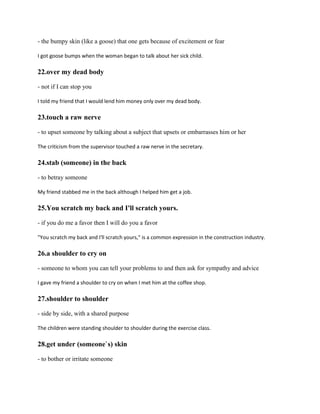 - the bumpy skin (like a goose) that one gets because of excitement or fear
I got goose bumps when the woman began to talk about her sick child.
22.over my dead body
- not if I can stop you
I told my friend that I would lend him money only over my dead body.
23.touch a raw nerve
- to upset someone by talking about a subject that upsets or embarrasses him or her
The criticism from the supervisor touched a raw nerve in the secretary.
24.stab (someone) in the back
- to betray someone
My friend stabbed me in the back although I helped him get a job.
25.You scratch my back and I'll scratch yours.
- if you do me a favor then I will do you a favor
"You scratch my back and I'll scratch yours," is a common expression in the construction industry.
26.a shoulder to cry on
- someone to whom you can tell your problems to and then ask for sympathy and advice
I gave my friend a shoulder to cry on when I met him at the coffee shop.
27.shoulder to shoulder
- side by side, with a shared purpose
The children were standing shoulder to shoulder during the exercise class.
28.get under (someone`s) skin
- to bother or irritate someone
 