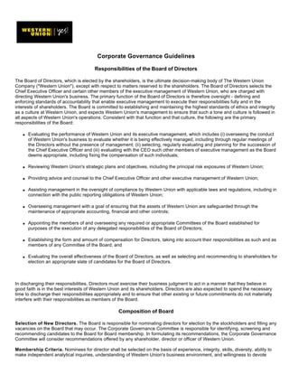 Corporate Governance Guidelines

                                        Responsibilities of the Board of Directors

The Board of Directors, which is elected by the shareholders, is the ultimate decision-making body of The Western Union
Company (quot;Western Unionquot;), except with respect to matters reserved to the shareholders. The Board of Directors selects the
Chief Executive Officer and certain other members of the executive management of Western Union, who are charged with
directing Western Union's business. The primary function of the Board of Directors is therefore oversight - defining and
enforcing standards of accountability that enable executive management to execute their responsibilities fully and in the
interests of shareholders. The Board is committed to establishing and maintaining the highest standards of ethics and integrity
as a culture at Western Union, and expects Western Union's management to ensure that such a tone and culture is followed in
all aspects of Western Union's operations. Consistent with that function and that culture, the following are the primary
responsibilities of the Board:

       Evaluating the performance of Western Union and its executive management, which includes (i) overseeing the conduct
   q

       of Western Union's business to evaluate whether it is being effectively managed, including through regular meetings of
       the Directors without the presence of management; (ii) selecting, regularly evaluating and planning for the succession of
       the Chief Executive Officer and (iii) evaluating with the CEO such other members of executive management as the Board
       deems appropriate, including fixing the compensation of such individuals;

       Reviewing Western Union's strategic plans and objectives, including the principal risk exposures of Western Union;
   q




       Providing advice and counsel to the Chief Executive Officer and other executive management of Western Union;
   q




       Assisting management in the oversight of compliance by Western Union with applicable laws and regulations, including in
   q

       connection with the public reporting obligations of Western Union;

       Overseeing management with a goal of ensuring that the assets of Western Union are safeguarded through the
   q

       maintenance of appropriate accounting, financial and other controls;

       Appointing the members of and overseeing any required or appropriate Committees of the Board established for
   q

       purposes of the execution of any delegated responsibilities of the Board of Directors;

       Establishing the form and amount of compensation for Directors, taking into account their responsibilities as such and as
   q

       members of any Committee of the Board; and

       Evaluating the overall effectiveness of the Board of Directors, as well as selecting and recommending to shareholders for
   q

       election an appropriate slate of candidates for the Board of Directors.



In discharging their responsibilities, Directors must exercise their business judgment to act in a manner that they believe in
good faith is in the best interests of Western Union and its shareholders. Directors are also expected to spend the necessary
time to discharge their responsibilities appropriately and to ensure that other existing or future commitments do not materially
interfere with their responsibilities as members of the Board.

                                                    Composition of Board

Selection of New Directors. The Board is responsible for nominating directors for election by the stockholders and filling any
vacancies on the Board that may occur. The Corporate Governance Committee is responsible for identifying, screening and
recommending candidates to the Board for Board membership. In formulating its recommendations, the Corporate Governance
Committee will consider recommendations offered by any shareholder, director or officer of Western Union.

Membership Criteria. Nominees for director shall be selected on the basis of experience, integrity, skills, diversity, ability to
make independent analytical inquiries, understanding of Western Union's business environment, and willingness to devote
 