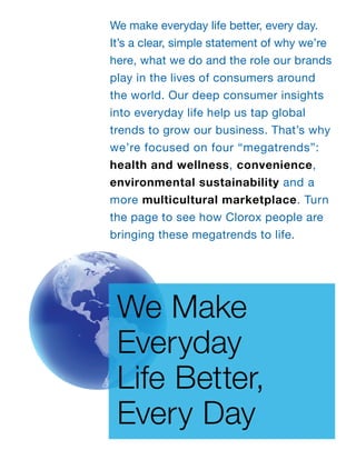 We make everyday life better, every day.
It’s a clear, simple statement of why we’re
here, what we do and the role our brands
play in the lives of consumers around
the world. Our deep consumer insights
into everyday life help us tap global
trends to grow our business. That’s why
we’re focused on four “megatrends”:
health and wellness, convenience,
environmental sustainability and a
more multicultural marketplace. Turn
the page to see how Clorox people are
bringing these megatrends to life.




 We Make
 Everyday
 Life Better,
 Every Day
 