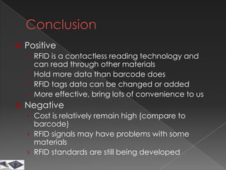   Positive
    › RFID is a contactless reading technology and
      can read through other materials
    › Hold more data than barcode does
    › RFID tags data can be changed or added
    › More effective, bring lots of convenience to us
   Negative
    › Cost is relatively remain high (compare to
      barcode)
    › RFID signals may have problems with some
      materials
    › RFID standards are still being developed
 