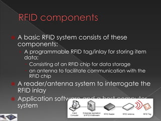    A basic RFID system consists of these
    components:
    › A programmable RFID tag/inlay for storing item
      data;
       Consisting of an RFID chip for data storage
       an antenna to facilitate communication with the
        RFID chip
 A reader/antenna system to interrogate the
  RFID inlay
 Application software and a host computer
  system
 