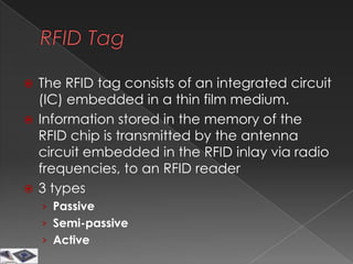  The RFID tag consists of an integrated circuit
  (IC) embedded in a thin film medium.
 Information stored in the memory of the
  RFID chip is transmitted by the antenna
  circuit embedded in the RFID inlay via radio
  frequencies, to an RFID reader
 3 types
    › Passive
    › Semi-passive
    › Active
 