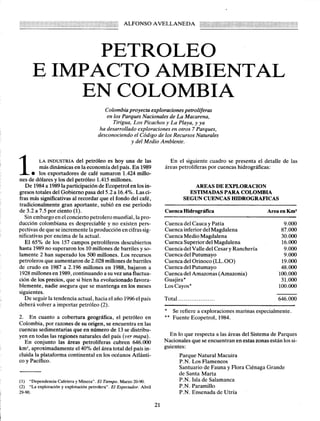 ALFONSO

AVELLANEDA

PETROLEO
E IMPACTO AMBIENTAL
EN COLOMBIA
Colombia proyecta exploraciones petrolfferas
en los Parques Nacionales de La Macarena,
Tirigua, Los Picachos y La Playa, y ya
ha desarrollado exploraciones en otros 7 Parques,
desconociendo el Código de los Recursos Naturales
y del Medio Ambiente.

1.

del petróleo es hoy una de las
más dinámicas en la economía del país. En 1989
los exportadores
de café sumaron 1.424 millones de dólares y los del petróleo 1.415 millones.
De 1984 a 1989 la participación de Ecopetrol en los ingresos totales del Gobierno pasa del 5.2 a 16.4%. Las cifras más significativas al recordar que el fondo del café,
tradicionalmente
gran aportante, subió en ese período
de 3.2 a 7.5 por ciento (1).
Sin embargo en el concierto petrolero mundial, la producción colombiana es despreciable y no existen perspectivas de que se incremente la producción en cifras significativas por encima de la actual.
El 65% de los 157 campos petrolíferos descubiertos
hasta 1989 no superaron los 10 millones de barriles y solamente 2 han superado los 500 millones. Los recursos
petroleros que aumentaron de 2.028 millones de barriles
de crudo en 1987 a 2.196 millones en 1988, bajaron a
1928 millones en 1989, continuando a su vez una fluctuación de los precios, que si bien ha evolucionado favorablemente, nadie asegura que se mantenga en los meses
siguientes.
De seguir la tendencia actual, hacia el año 1996 el país
deberá volver a importar petróleo (2).

En el siguiente cuadro se presenta el detalle
áreas petrolíferas por cuencas hidrográficas:

LA INDUSTRIA

de las

AREAS DE EXPLORACION
ESTIMADAS PARA COLOMBIA
SEGUN CUENCAS HIDROGRAFICAS
AreaenKm2

Cuenca Hidrográfica
Cuenca del Cauca y Patía
Cuenca inferior del Magdalena
Cuenca Medio Magdalena
Cuenca Superior del Magdalena
Cuenc'a del Valle del Cesar y Ranchería
Cuenca del Putumayo
Cuenca del Orino ca (LL. 00)
Cuenca del Putumayo
Cuenca del Amazonas (Amazonia)
Guajira*
LosCayos*

9.000
87.000
30.000
16.000
9.000
9.000
19.000
48.000
100.000
31.000
100.000

Total

646.000

.

* Se refiere a exploraciones
** Fuente Ecopetrol, 1984.

2. En cuanto a cobertura geográfica, el petróleo en
Colombia, por razones de su origen, se encuentra en las
cuencas sedimentarias que en número de 13 se distribuyen en todas las regiones naturales del país (ver mapa).
En conjunto las áreas petrolíferas
cubren 646.000
km2, aproximadamente
el 40% del área total del país incluida la plataforma continental en los océanos Atlántico y Pacífico.

marinas especialmente.

En lo que respecta a las áreas del Sistema de Parques
Nacionales que se encuentran en estas zonas están los siguientes:
Parque Natural Macuira
P.N. Los Flamencos
Santuario de Fauna y Flora Ciénaga Grande
de Santa Marta
P.N. Isla de Salamanca
P.N. Paramillo
P.N. Ensenada de Utría

(1) "Dependencia Cafetera y Minera", El Tiempo. Marzo 20-90.
(2) "La exploración y explotación petrolera", El Espectador. Abril
29-90.

21

 