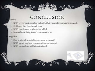  Positive
                             CONCLUSION
     •   RFID is a contactless reading technology and can read through other materials
     •   Hold more data than barcode does
     •   RFID tags data can be changed or added
     •   More effective, bring lots of convenience to us

 Negative
     • Cost is relatively remain high (compare to barcode)
     • RFID signals may have problems with some materials
     • RFID standards are still being developed
 