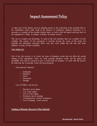 Developed By : Komal Zahra
Impact Assessment Policy
A major part of the disaster recovery planning process is the assessment of the potential risks to
the organization which could result in the disasters or emergency situations themselves. It is
necessary to consider all the possible incident types, as well as and the impact each may have on
the organization’s ability to continue to deliver its normal services.
This can be complex and demanding. To assist in this area therefore there are a number of tools
available. The science of risk assessment is currently beyond the scope of this portal, but
hopefully the information presented below may give some insight into this task and some
guidance in terms of what is included.
THE THREATS:
Part of the risk process is to review the types of disruptive events that can affect the normal
running of the organization. There are many potential disruptive events and the impact and
probability level must be assessed to give a sound basis for progress. To assist with this process
the following list of potential events has been produced:
Environmental Disasters
o Earthquake
o Hurricane
o Flood
o Snowstorm
o Drought
Loss of Utilities and Services
o Electrical power failure
o Loss of gas supply
o Loss of water supply
o Petroleum and oil shortage
o Communications services breakdown
o Loss of drainage / waste removal
Getting a Disaster Recovery Plan Started:
 
