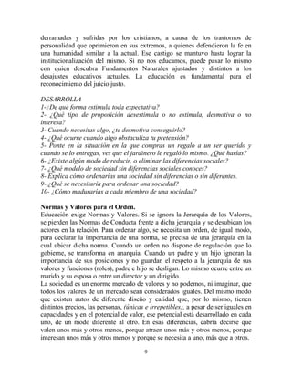 derramadas y sufridas por los cristianos, a causa de los trastornos de
personalidad que oprimieron en sus extremos, a quienes defendieron la fe en
una humanidad similar a la actual. Ese castigo se mantuvo hasta lograr la
institucionalización del mismo. Si no nos educamos, puede pasar lo mismo
con quien descubra Fundamentos Naturales ajustados y distintos a los
desajustes educativos actuales. La educación es fundamental para el
reconocimiento del juicio justo.

DESARROLLA
1-¿De qué forma estimula toda expectativa?
2- ¿Qué tipo de proposición desestimula o no estimula, desmotiva o no
interesa?
3- Cuando necesitas algo, ¿te desmotiva conseguirlo?
4- ¿Qué ocurre cuando algo obstaculiza tu pretensión?
5- Ponte en la situación en la que compras un regalo a un ser querido y
cuando se lo entregas, ves que el jardinero le regaló lo mismo. ¿Qué harías?
6- ¿Existe algún modo de reducir, o eliminar las diferencias sociales?
7- ¿Qué modelo de sociedad sin diferencias sociales conoces?
8- Explica cómo ordenarías una sociedad sin diferencias o sin diferentes.
9- ¿Qué se necesitaría para ordenar una sociedad?
10- ¿Cómo madurarías a cada miembro de una sociedad?

Normas y Valores para el Orden.
Educación exige Normas y Valores. Si se ignora la Jerarquía de los Valores,
se pierden las Normas de Conducta frente a dicha jerarquía y se desubican los
actores en la relación. Para ordenar algo, se necesita un orden, de igual modo,
para declarar la importancia de una norma, se precisa de una jerarquía en la
cual ubicar dicha norma. Cuando un orden no dispone de regulación que lo
gobierne, se transforma en anarquía. Cuando un padre y un hijo ignoran la
importancia de sus posiciones y no guardan el respeto a la jerarquía de sus
valores y funciones (roles), padre e hijo se desligan. Lo mismo ocurre entre un
marido y su esposa o entre un director y un dirigido.
La sociedad es un enorme mercado de valores y no podemos, ni imaginar, que
todos los valores de un mercado sean considerados iguales. Del mismo modo
que existen autos de diferente diseño y calidad que, por lo mismo, tienen
distintos precios, las personas, (únicas e irrepetibles), a pesar de ser iguales en
capacidades y en el potencial de valor, ese potencial está desarrollado en cada
uno, de un modo diferente al otro. En esas diferencias, cabría decirse que
valen unos más y otros menos, porque atraen unos más y otros menos, porque
interesan unos más y otros menos y porque se necesita a uno, más que a otros.

                                        9
 