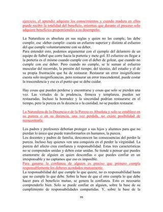 ejercicio, el aprendiz adquiere los conocimientos y cuando madura en ellos
puede recibir la totalidad del beneficio, mientras que durante el proceso solo
adquiere beneficios proporcionales a su desempeño.

La Naturaleza es absoluta en sus reglas y quien no las cumple, las debe
cumplir, ese -deber cumplir- cuesta un esfuerzo superior y distinto al esfuerzo
del que cumple voluntariamente con su deber.
Para entender esto, podemos argumentar con el ejemplo del delantero de un
equipo de futbol que corre hacia la portería y mete gol. El esfuerzo en llegar a
la portería es el mismo cuando cumple con el deber de golear, que cuando no
cumple con ese deber. Pero cuando no cumple, se le suman al esfuerzo
muscular del recorrido, la presión del tiempo, del técnico, del estadio y el de
su propia frustración que ha de restaurar. Restaurar un error insignificante
cuesta solo insignificancias, pero restaurar un error trascendental, puede costar
la trascendencia y ese es el punto que se debe cuidar.

Hay cosas que pueden perderse y encontrarse y cosas que solo se pierden una
vez. Las virtudes de la prudencia, firmeza y templanza, pueden ser
restauradas. Incluso la honradez y la sinceridad podrían restaurarse en el
tiempo, pero la pureza en la decencia o la castidad, no se pueden restaurar.

La Naturaleza de la Decencia o de la Pureza es Absoluta y solo se establece en
su pureza o en su decencia, una vez perdida, no existe posibilidad de
reencontrarla.

Los padres y profesores deberían proteger a sus hijos y alumnos para que no
pierdan lo único que puede transformarlos en humanos, la pureza.
Los docentes y padres de familia, desconocen las consecuencias del perder la
pureza. Incluso hay quienes ven una conquista en el perder la virginidad. La
pureza del afecto crea confianza y responsabilidad. Estas tres características
no se comprenden unidas y deben estar unidas. Se tiende a pensar que puedes
enamorarte de alguien en quien desconfías o que puedes confiar en un
irresponsable y no captamos que eso es imposible.
Para ganarse la confianza de alguien es preciso que primero cumpla
responsablemente los deberes acordados mutuamente.
La responsabilidad del que cumple lo que quiere, no es responsabilidad hasta
que no cumple lo que debe. Sobre la base de que el otro cumpla lo que debe
hacer para el beneficio mutuo, se genera la confianza. Esto es necesario
comprenderlo bien. Solo se puede confiar en alguien, sobre la base de su
cumplimiento de responsabilidades compartidas. Y, sobre la base de la

                                       99
 
