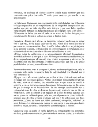 confianza, se establece el vínculo afectivo. Nadie puede sostener que está
vinculado con quien desconfía. Y nadie puede sostener que confía en un
irresponsable.

La Naturaleza Humana en sus genes contiene la posibilidad de que el humano
se haga responsable en el cumplimiento de su integridad. Integridad es una
palabra que por un lado, significa unir, integrar y por otro lado, significa
cumplimiento de todas sus funciones (integro es completo, justo y sin fallos)
El humano sin fallos que une al todo en su actuar se declara íntegro y esa
caracterización de unir al todo en su actuar lo declara puro.

Cuando se desune en el afecto, se desprecia, rechaza y desliga en su actuar
con el del otro, no se puede decir que lo ama. Amor es la fuerza que une y
para amar es necesario unirse. Pero la unión balanceada tiene un juicio justo.
Si se extrema la unión, se transforma en sobreprotección o pertenencia, si se
extrema en dirección contraria se dice que es indiferente al otro.
 ¿Cómo evitar la indiferencia o la sobreprotección afectiva? Entregándose
incondicionalmente el uno por el otro. Al entregarse uno responsablemente, es
decir, respondiendo por el bien del otro, el otro lo agradece y viceversa. En
esa interacción los dos normales se sienten agradecidos del otro y no existe
posibilidad de reclamo, acusación o rechazo.

Pero cuando uno se toma al otro para sí, el otro no tiene qué agradecer, todo lo
contrario, solo puede reclamar la falta de individualidad y la libertad que el
otro se toma de él.
Al jugar con el afecto entregándose por recibir al otro, el otro siempre sale de
ese juego con su corazón partido. Ambos se entregan mutuamente por el bien
del otro, pero en el camino, uno descubre que lo que busca es tenerlo o
poseerla y en ese momento suenan las antenas del contrario que se da cuenta
de que la entrega no es incondicional. En esa entrega condicionada por la
voluntad de uno de ellos se destroza la pureza del contrario que se dio sin
condiciones. Esto es similar a un negocio en el que de mutuo acuerdo dos
socios ponen un millón de pesos cada uno y en el proceso de consecución del
negocio, uno de ellos se toma el dinero del otro y lo utiliza para sus fines
personales. ¿Cómo se llama eso, robo, deslealtad, corrupción, traición? Un
poco de todos. Lo mismo ocurre cuando en una pareja el uno sea quien fuere,
hombre o mujer, se toma al compañero o compañera para sí mismo.

Cuando se toma su cariño (el cariño del otro, su conocimiento o su compañía)
no tiene grandes consecuencias, pero cuando se toma su cuerpo y se siembra

                                      100
 
