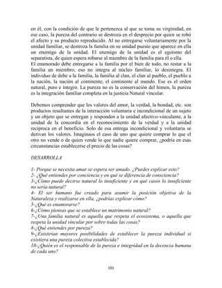 en él, con la condición de que le pertenezca al que se toma su virginidad, en
ese caso, la pureza del contrario se destroza en el desprecio por quien se robó
el afecto y su producto reproducido. Al no entregarse voluntariamente por la
unidad familiar, se destroza la familia en su unidad puesto que aparece en ella
un enemigo de la unidad. El enemigo de la unidad es el egoísmo del
separatista, de quien espera robarse al miembro de la familia para él o ella.
El enamorado debe entregarse a la familia por el bien de todo, no restar a la
familia un miembro, eso no integra al núcleo familiar, lo desintegra. El
individuo de debe a la familia, la familia al clan, el clan al pueblo, el pueblo a
la nación, la nación al continente, el continente al mundo. Ese es el orden
natural, puro e íntegro. La pureza no es la conservación del himen, la pureza
es la integración familiar completa en la justicia Natural vincular.

Debemos comprender que los valores del amor, la verdad, la bondad, etc. son
productos resultantes de la interacción voluntaria e incondicional de un sujeto
y un objeto que se entregan y responden a la unidad afectivo-vinculante, a la
unidad de la concordia en el reconocimiento de la verdad y a la unidad
reciproca en el beneficio. Solo de esa entrega incondicional y voluntaria se
derivan los valores. Imaginaos el caso de uno que quiere comprar lo que el
otro no vende o de quien vende lo que nadie quiere comprar, ¿podría en esas
circunstancias establecerse el precio de las cosas?

DESARROLLA

1- Porque se necesita amar se espera ser amado. ¿Puedes explicar esto?
2- ¿Qué entiendes por conciencia y en qué se diferencia de consciencia?
3-¿Cómo puede decirse natural lo insuficiente y en qué casos lo insuficiente
no sería natural?
4- El ser humano fue creado para asumir la posición objetiva de la
Naturaleza y realizarse en ella, ¿podrías explicar cómo?
5-¿Qué es enamorarse?
6-¿Cómo piensas que se establece un matrimonio natural?
7-¿Una familia natural es aquella que respeta el ecosistema, o aquella que
respeta la unidad vincular por sobre todas las cosas?
8-¿Qué entiendes por pureza?
9-¿Existirían mayores posibilidades de establecer la pureza individual si
existiera una pureza colectiva establecida?
10-¿Quién es el responsable de la pureza e integridad en la decencia humana
de cada uno?


                                       101
 