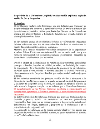 La pérdida de la Naturaleza Original y su Restitución explicada según la
acción de Dar y Responder

El hombre:
El Ser Humano maduro en la decencia es uno con la Naturaleza Humana y es
el que establece una completa y permanente acción de Dar y Responder con
las máximas necesidades válidas para Todo (las Normas de la Naturaleza).
Cumple con el deber Natural y disfruta del beneficio del Derecho Natural en
el cumplimiento de su deber.

El ser humano guarda en su memoria recursos de experiencias. Recuerdos
íntimos universales que por su caracterización absoluta se transforman en
noción de prototipos interconectores vinculares.
Memoria es la suma de recuerdos conscientes almacenados en las capacidades
sensibles del ser. Existe una memoria sensible, una memoria intelectual y una
memoria motivacional. En la memoria humana se almacenan recuerdos de
sensaciones, conocimientos y experiencias.

Desde el origen de la humanidad, la Naturaleza ha posibilitado condiciones
para que el hombre descubra su realidad, su deber, su finalidad y la cumpla.
La restauración de la humanidad dormida en la ignorancia de su Naturaleza,
se podrá llevar a cabo, cuando el hombre descubra las Normas Naturales y
obre en consecuencia. Ese primer hombre que madure será el modelo ejemplar
a imitar.
Si los humanos establecen una perfecta relación de dar y responder a la
dirección de esas Normas, entonces, se podrá superar el sueño de la ignorancia
y disfrutar del despertar Ideal; es decir, del derecho al beneficio Natural de
todo lo creado, luego de cumplir con los deberes que la Naturaleza dictamina.
El descubrimiento de las Normas Naturales posibilita la emancipación del
hombre de su ignorancia, y facilita el camino de la auto-realización que todos
esperamos.
La autorrealización en la Naturaleza Humana, que establece Humanidad en su
decencia y pureza, podría ser establecida en solo tres generaciones
responsables. Pero para eso, es necesario educar a la generación actual en el
conocimiento del origen, identidad y propósito de la humanidad y en el
entendimiento del origen del mal.
Reconociendo la Naturaleza de la pureza vincular afectiva y las causas que
originaron la perdida de la identidad humana, se puede rehabilitar al humano
en su Verdadera Naturaleza.

                                     102
 