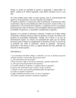 Porque se olvida con facilidad el egoísta es despistado e imprevisible. Es
difícil confiar en él. Difícil respetarle y más difícil vincularse con él o con
ella.

En cierta medida somos todos un tanto egoístas, pero la caracterización del
egoísta es la que pertenece a los que extreman esta conducta.
El egoísta se prefiere a si mismo por sobre lo preferente, se prioriza por sobre
lo prioritario, elige sus necesidades por sobre lo necesario, razona en base a su
justificación y no en función de lo legítimo, y condiciona al otro a sus propias
preferencias por sobre el ofrecerse a las necesidades máximas que beneficien a
la totalidad. El egoísta es, o, insociable o sociable para su egoísmo.

Egoísmo es lo contrario al altruismo voluntario. Cumplir con el deber obliga
al altruismo voluntario porque el deber no pertenece al sujeto, los deberes son
producto de necesidades establecidas. Cumplir con el deseo es un acto de
determinación propia. Los deseos son propiedad del sujeto que los declara
necesarios para él aunque su cumplimiento no beneficie al resto. La lección de
lo preferido por sobre lo preferente, cuando lo preferido desconecta,
desacredita o desvincula al resto o a alguna porción del resto ordenado, esa
elección se declara egoísta.

DESARROLLA

1- La naturaleza del deber obliga a realizarlo y en eso se declara necesario
¿Puedes analizar y desarrollar esto un poco más?
2- ¿Por qué motiva una necesidad?
3-Para reconocer algo es necesario contenerlo, ¿puedes explicarlo?
4- ¿Por qué cuesta desprenderse del egoísmo?
5-¿A quién beneficia el egoísta y a cuantos afecta su egoísmo?
6-¿qué es más motivante lo que se debe o lo que se desea?
7-¿Cuáles son las características fundamentales del egotismo?
8-¿Cómo se originó el egoísmo?
9-¿Qué similitud encuentras entre el celo y el egoísmo?
10-¿Cómo se puede controlar y dominar el egoísmo?




                                      113
 