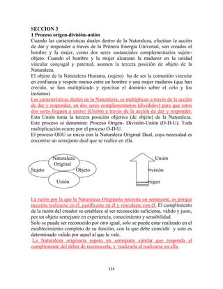 SECCION 3
1 Proceso origen-división-unión
Cuando las características duales dentro de la Naturaleza, efectúan la acción
de dar y responder a través de la Primera Energía Universal, son creados el
hombre y la mujer, como dos seres sustanciales complementarios sujeto-
objeto. Cuando el hombre y la mujer alcanzan la madurez en la unidad
vincular conyugal y paternal, asumen la tercera posición de objeto de la
Naturaleza.
El objeto de la Naturaleza Humana, (sujeto) ha de ser la comunión vincular
en confianza y respeto mutuo entre un hombre y una mujer maduros (que han
crecido, se han multiplicado y ejercitan el dominio sobre el celo y los
instintos)
Las características duales de la Naturaleza, se multiplican a través de la acción
de dar y responder, en dos seres complementarios (divididos) para que estos
dos seres lleguen a unirse (Unión) a través de la acción de dar y responder.
Esta Unión toma la tercera posición objetiva (de objeto) de la Naturaleza.
Este proceso se denomina: Proceso Origen- División-Unión (O-D-U). Toda
multiplicación ocurre por el proceso O-D-U.
El proceso ODU se inicia con la Naturaleza Original Dual, cuya necesidad es
encontrar un semejante dual que se realice en ella.


           Naturaleza                                          Unión
           Original
Sujeto                  Objeto                            División

            Unión                                         Origen


La razón por la que la Naturaleza Originaria necesita un semejante, es porque
necesita realizarse en él, justificarse en él y vincularse con él. El cumplimiento
de la razón del creador se establece al ser reconocido suficiente, válido y justo,
por un objeto semejante en experiencia, conocimiento y sensibilidad.
Solo se puede ser reconocido por otro igual, solo se puede estar realizado en el
establecimiento completo de su función, con la que debe coincidir y solo es
determinado valido por aquel al que le vale.
 La Naturaleza originaria espera un semejante similar que responda al
cumplimiento del deber de reconocerla, y realizarla al realizarse en ella.



                                       114
 