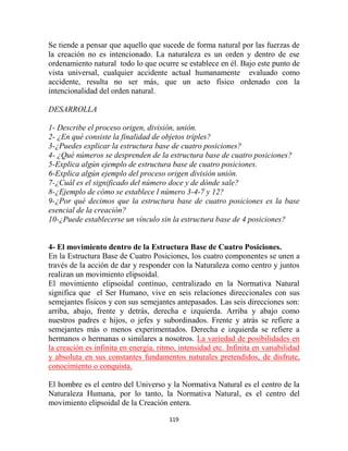 Se tiende a pensar que aquello que sucede de forma natural por las fuerzas de
la creación no es intencionado. La naturaleza es un orden y dentro de ese
ordenamiento natural todo lo que ocurre se establece en él. Bajo este punto de
vista universal, cualquier accidente actual humanamente evaluado como
accidente, resulta no ser más, que un acto físico ordenado con la
intencionalidad del orden natural.

DESARROLLA

1- Describe el proceso origen, división, unión.
2- ¿En qué consiste la finalidad de objetos triples?
3-¿Puedes explicar la estructura base de cuatro posiciones?
4- ¿Qué números se desprenden de la estructura base de cuatro posiciones?
5-Explica algún ejemplo de estructura base de cuatro posiciones.
6-Explica algún ejemplo del proceso origen división unión.
7-¿Cuál es el significado del número doce y de dónde sale?
8-¿Ejemplo de cómo se establece l número 3-4-7 y 12?
9-¿Por qué decimos que la estructura base de cuatro posiciones es la base
esencial de la creación?
10-¿Puede establecerse un vínculo sin la estructura base de 4 posiciones?


4- El movimiento dentro de la Estructura Base de Cuatro Posiciones.
En la Estructura Base de Cuatro Posiciones, los cuatro componentes se unen a
través de la acción de dar y responder con la Naturaleza como centro y juntos
realizan un movimiento elipsoidal.
El movimiento elipsoidal continuo, centralizado en la Normativa Natural
significa que el Ser Humano, vive en seis relaciones direccionales con sus
semejantes físicos y con sus semejantes antepasados. Las seis direcciones son:
arriba, abajo, frente y detrás, derecha e izquierda. Arriba y abajo como
nuestros padres e hijos, o jefes y subordinados. Frente y atrás se refiere a
semejantes más o menos experimentados. Derecha e izquierda se refiere a
hermanos o hermanas o similares a nosotros. La variedad de posibilidades en
la creación es infinita en energía, ritmo, intensidad etc. Infinita en variabilidad
y absoluta en sus constantes fundamentos naturales pretendidos, de disfrute,
conocimiento o conquista.

El hombre es el centro del Universo y la Normativa Natural es el centro de la
Naturaleza Humana, por lo tanto, la Normativa Natural, es el centro del
movimiento elipsoidal de la Creación entera.

                                       119
 